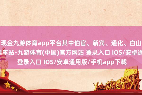 现金九游体育app平台其中伯官、新宾、通化、白山东、江源东站为新建车站-九游体育(中国)官方网站 登录入口 IOS/安卓通用版/手机app下载