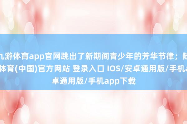九游体育app官网跳出了新期间青少年的芳华节律；随后-九游体育(中国)官方网站 登录入口 IOS/安卓通用版/手机app下载