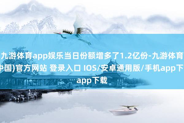 九游体育app娱乐当日份额增多了1.2亿份-九游体育(中国)官方网站 登录入口 IOS/安卓通用版/手机app下载