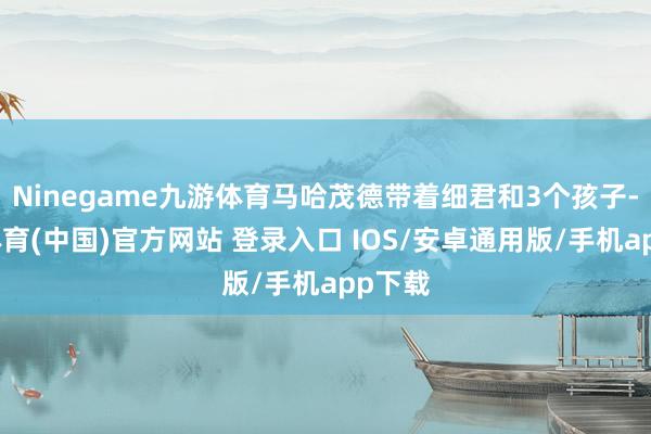 Ninegame九游体育马哈茂德带着细君和3个孩子-九游体育(中国)官方网站 登录入口 IOS/安卓通用版/手机app下载