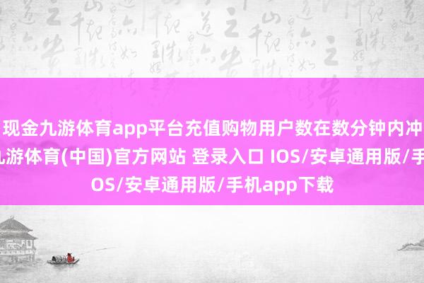 现金九游体育app平台充值购物用户数在数分钟内冲上近千万-九游体育(中国)官方网站 登录入口 IOS/安卓通用版/手机app下载
