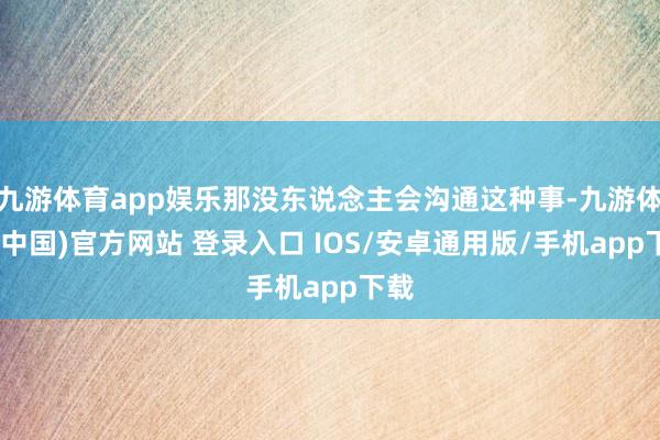 九游体育app娱乐那没东说念主会沟通这种事-九游体育(中国)官方网站 登录入口 IOS/安卓通用版/手机app下载