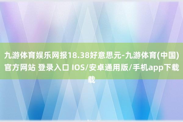九游体育娱乐网报18.38好意思元-九游体育(中国)官方网站 登录入口 IOS/安卓通用版/手机app下载