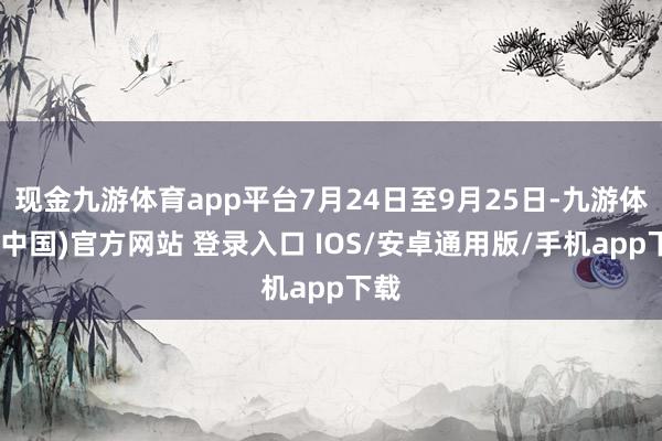 现金九游体育app平台7月24日至9月25日-九游体育(中国)官方网站 登录入口 IOS/安卓通用版/手机app下载