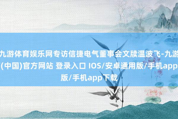九游体育娱乐网专访信捷电气董事会文牍温波飞-九游体育(中国)官方网站 登录入口 IOS/安卓通用版/手机app下载