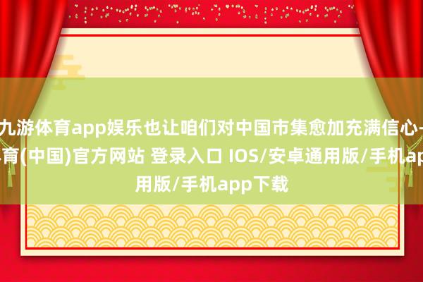 九游体育app娱乐也让咱们对中国市集愈加充满信心-九游体育(中国)官方网站 登录入口 IOS/安卓通用版/手机app下载