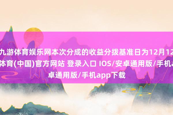 九游体育娱乐网本次分成的收益分拨基准日为12月12日-九游体育(中国)官方网站 登录入口 IOS/安卓通用版/手机app下载