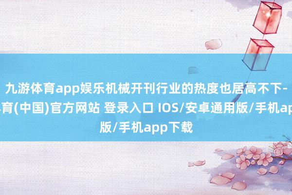 九游体育app娱乐　　机械开刊行业的热度也居高不下-九游体育(中国)官方网站 登录入口 IOS/安卓通用版/手机app下载