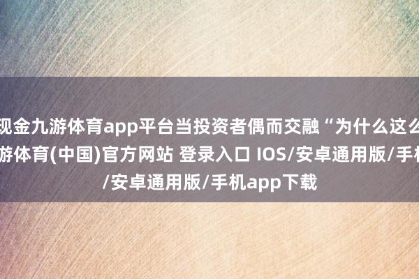 现金九游体育app平台当投资者偶而交融“为什么这么判断”-九游体育(中国)官方网站 登录入口 IOS/安卓通用版/手机app下载