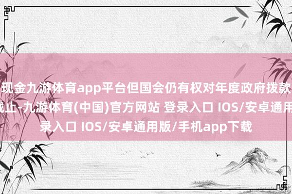 现金九游体育app平台但国会仍有权对年度政府拨款有策动附加开销截止-九游体育(中国)官方网站 登录入口 IOS/安卓通用版/手机app下载